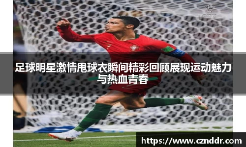 足球明星激情甩球衣瞬间精彩回顾展现运动魅力与热血青春